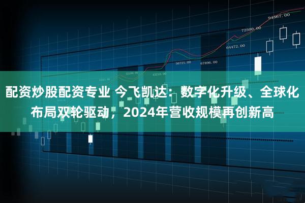 配资炒股配资专业 今飞凯达：数字化升级、全球化布局双轮驱动，2024年营收规模再创新高
